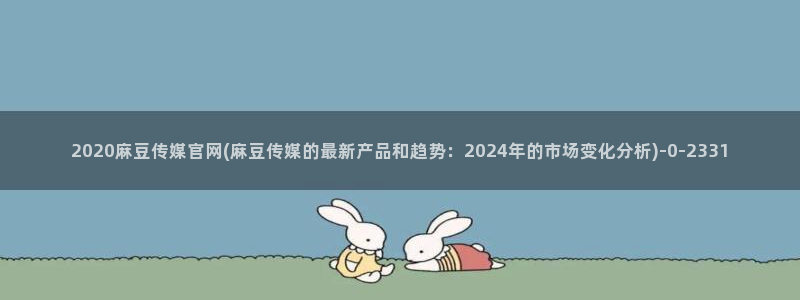 麻豆 整理：2020麻豆传媒官网(麻豆传媒的最新产品和趋